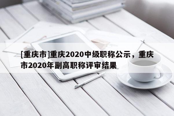 [重慶市]重慶2020中級職稱公示，重慶市2020年副高職稱評審結(jié)果