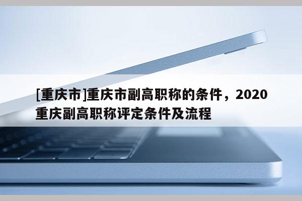 [重慶市]重慶市副高職稱的條件，2020重慶副高職稱評(píng)定條件及流程