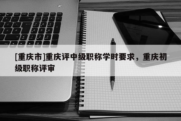 [重慶市]重慶評中級職稱學(xué)時要求，重慶初級職稱評審