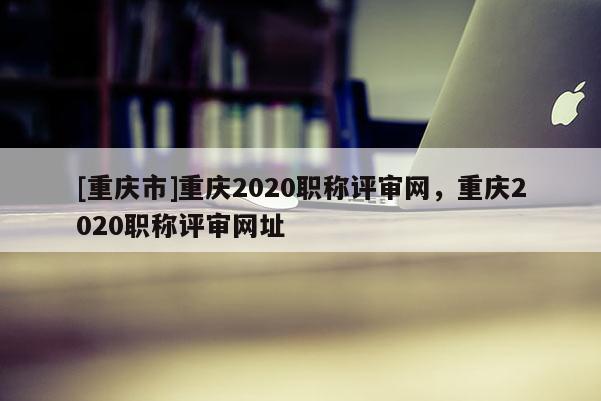 [重慶市]重慶2020職稱評(píng)審網(wǎng)，重慶2020職稱評(píng)審網(wǎng)址