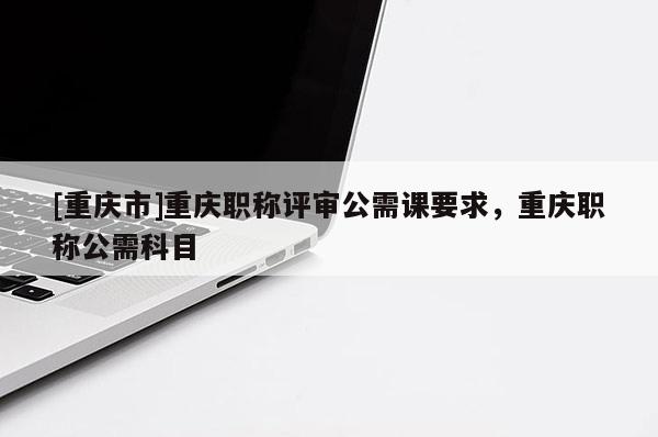[重慶市]重慶職稱評審公需課要求，重慶職稱公需科目