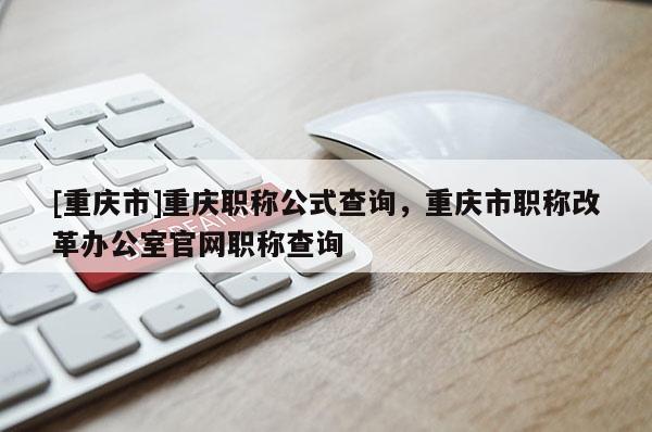 [重慶市]重慶職稱公式查詢，重慶市職稱改革辦公室官網(wǎng)職稱查詢