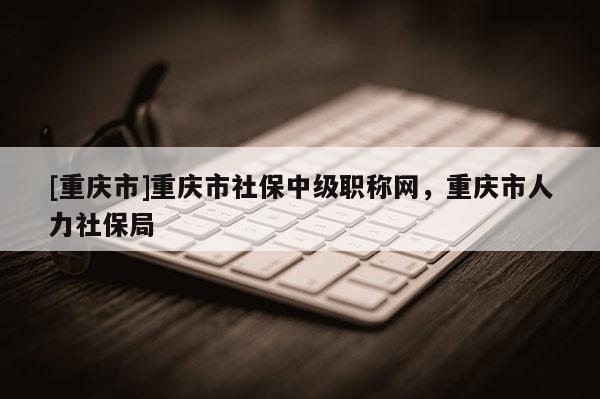 [重慶市]重慶市社保中級(jí)職稱網(wǎng)，重慶市人力社保局