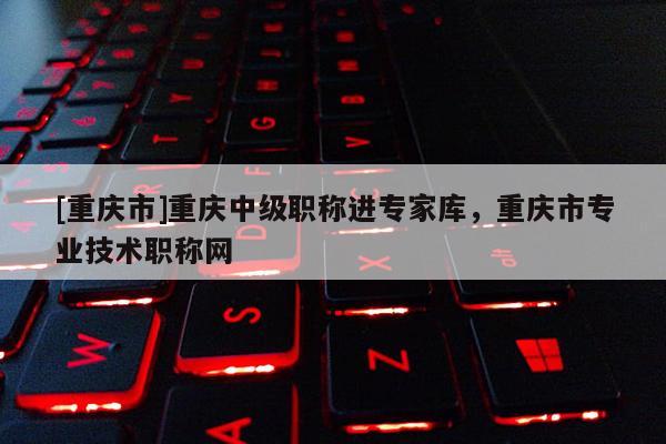 [重慶市]重慶中級職稱進專家?guī)?，重慶市專業(yè)技術職稱網(wǎng)