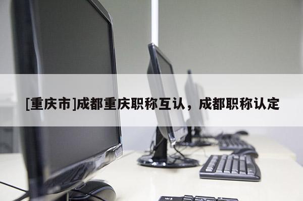 [重慶市]成都重慶職稱互認，成都職稱認定