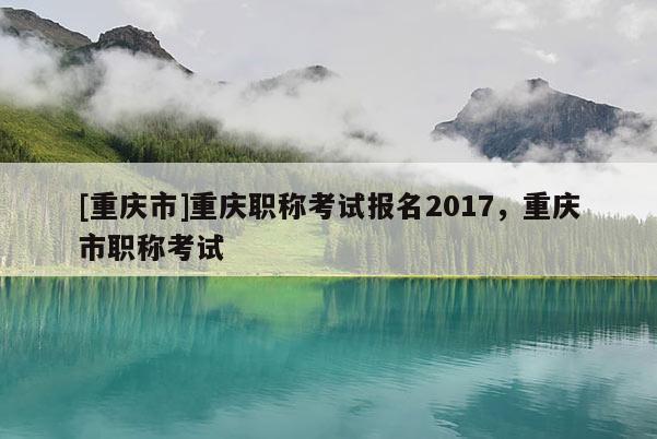 [重慶市]重慶職稱考試報名2017，重慶市職稱考試