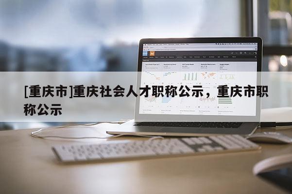 [重慶市]重慶社會人才職稱公示，重慶市職稱公示