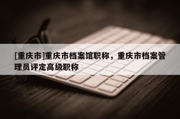 [重慶市]重慶市檔案館職稱，重慶市檔案管理員評(píng)定高級(jí)職稱