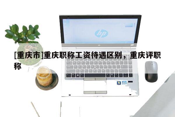 [重慶市]重慶職稱工資待遇區(qū)別，重慶評職稱