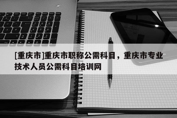 [重慶市]重慶市職稱公需科目，重慶市專業(yè)技術(shù)人員公需科目培訓(xùn)網(wǎng)