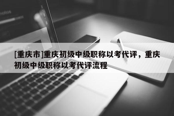 [重慶市]重慶初級中級職稱以考代評，重慶初級中級職稱以考代評流程