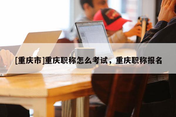 [重慶市]重慶職稱怎么考試，重慶職稱報(bào)名