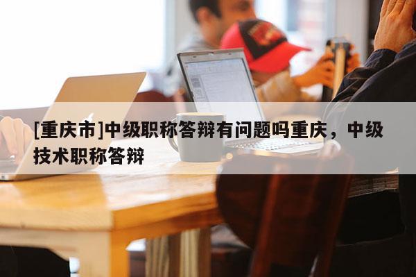 [重慶市]中級職稱答辯有問題嗎重慶，中級技術(shù)職稱答辯