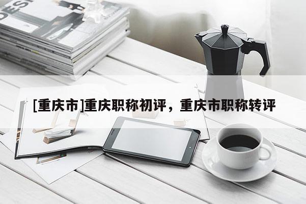 [重慶市]重慶職稱初評(píng)，重慶市職稱轉(zhuǎn)評(píng)