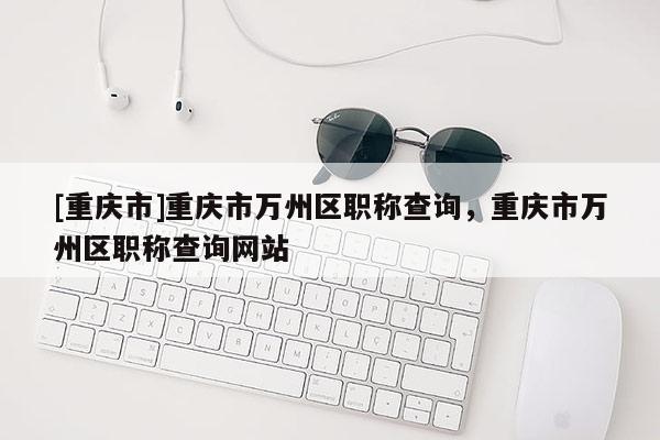 [重慶市]重慶市萬州區(qū)職稱查詢，重慶市萬州區(qū)職稱查詢網(wǎng)站
