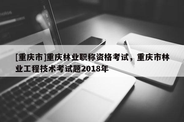 [重慶市]重慶林業(yè)職稱資格考試，重慶市林業(yè)工程技術(shù)考試題2018年