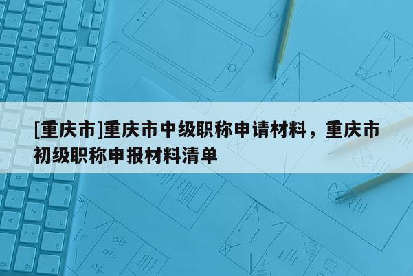 [重慶市]重慶市中級職稱申請材料，重慶市初級職稱申報材料清單