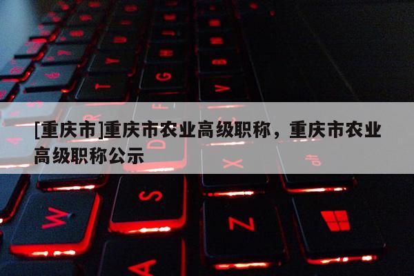 [重慶市]重慶市農(nóng)業(yè)高級職稱，重慶市農(nóng)業(yè)高級職稱公示