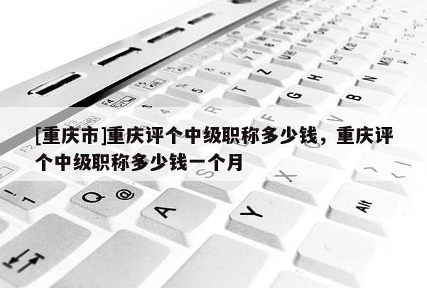 [重慶市]重慶評個中級職稱多少錢，重慶評個中級職稱多少錢一個月