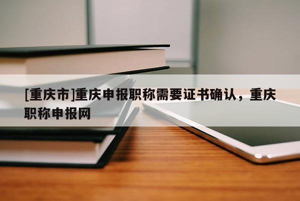 [重慶市]重慶申報職稱需要證書確認，重慶職稱申報網(wǎng)