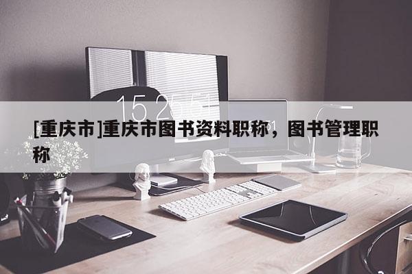 [重慶市]重慶市圖書資料職稱，圖書管理職稱