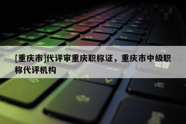 [重慶市]代評審重慶職稱證，重慶市中級職稱代評機構