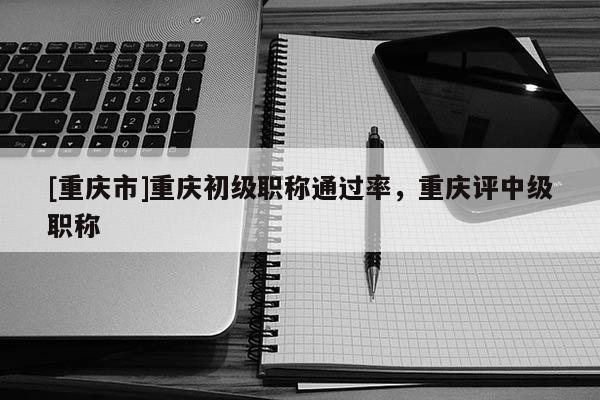 [重慶市]重慶初級職稱通過率，重慶評中級職稱
