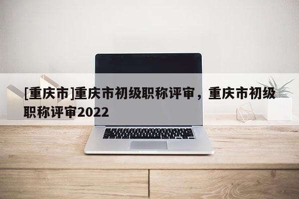 [重慶市]重慶市初級職稱評審，重慶市初級職稱評審2022