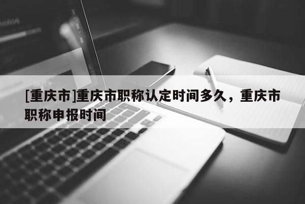 [重慶市]重慶市職稱認定時間多久，重慶市職稱申報時間