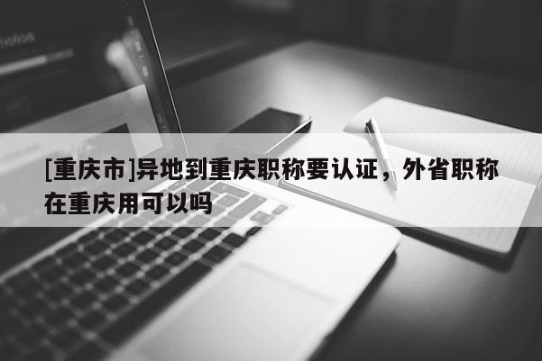 [重慶市]異地到重慶職稱要認證，外省職稱在重慶用可以嗎