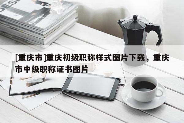 [重慶市]重慶初級(jí)職稱樣式圖片下載，重慶市中級(jí)職稱證書圖片