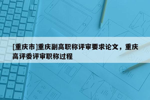 [重慶市]重慶副高職稱評審要求論文，重慶高評委評審職稱過程
