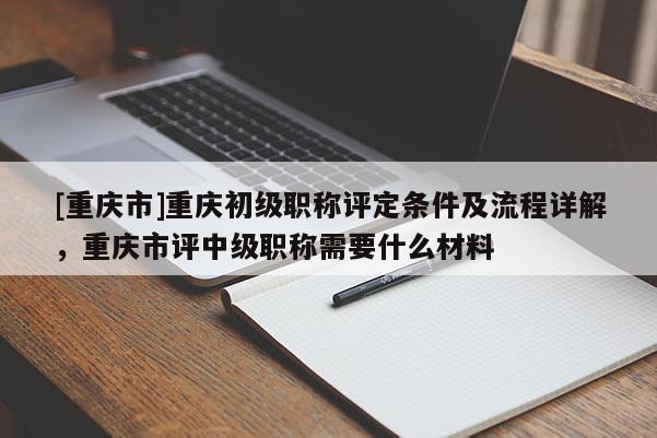 [重慶市]重慶初級職稱評定條件及流程詳解，重慶市評中級職稱需要什么材料