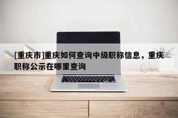 [重慶市]重慶如何查詢中級(jí)職稱信息，重慶職稱公示在哪里查詢