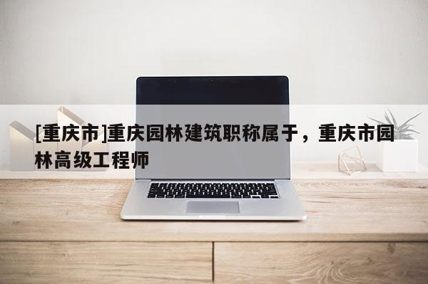 [重慶市]重慶園林建筑職稱屬于，重慶市園林高級工程師