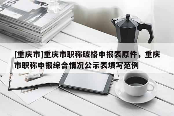 [重慶市]重慶市職稱破格申報表原件，重慶市職稱申報綜合情況公示表填寫范例