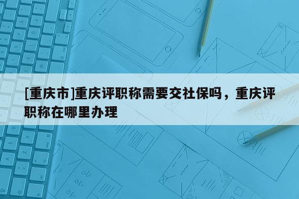 [重慶市]重慶評職稱需要交社保嗎，重慶評職稱在哪里辦理