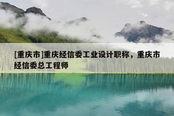 [重慶市]重慶經(jīng)信委工業(yè)設(shè)計職稱，重慶市經(jīng)信委總工程師