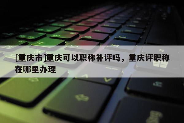 [重慶市]重慶可以職稱補評嗎，重慶評職稱在哪里辦理