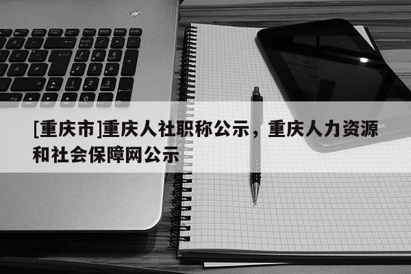 [重慶市]重慶人社職稱公示，重慶人力資源和社會保障網(wǎng)公示