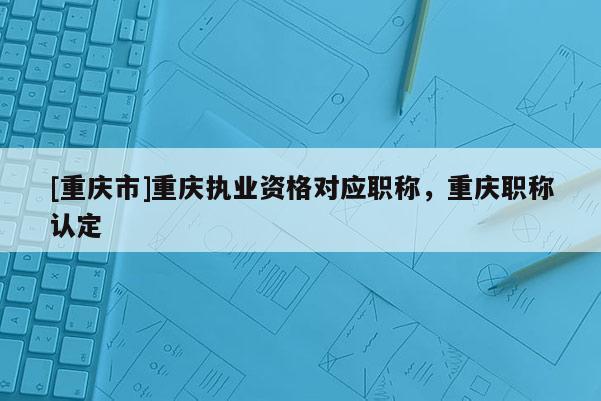 [重慶市]重慶執(zhí)業(yè)資格對應(yīng)職稱，重慶職稱認(rèn)定