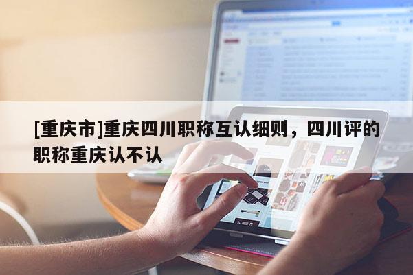 [重慶市]重慶四川職稱互認細則，四川評的職稱重慶認不認