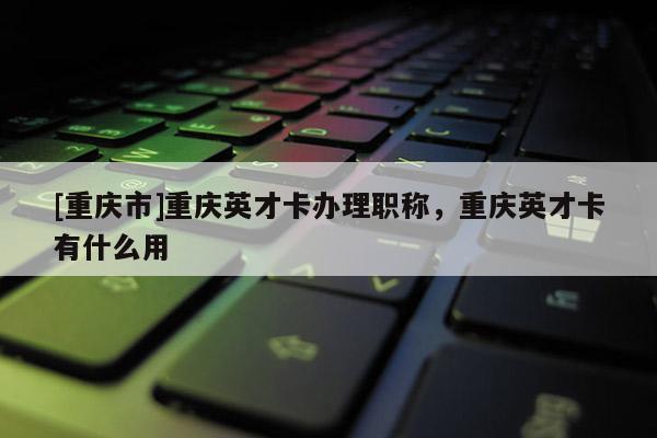 [重慶市]重慶英才卡辦理職稱，重慶英才卡有什么用