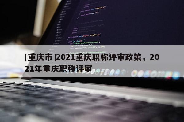 [重慶市]2021重慶職稱評審政策，2021年重慶職稱評審