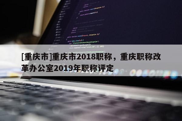 [重慶市]重慶市2018職稱，重慶職稱改革辦公室2019年職稱評定