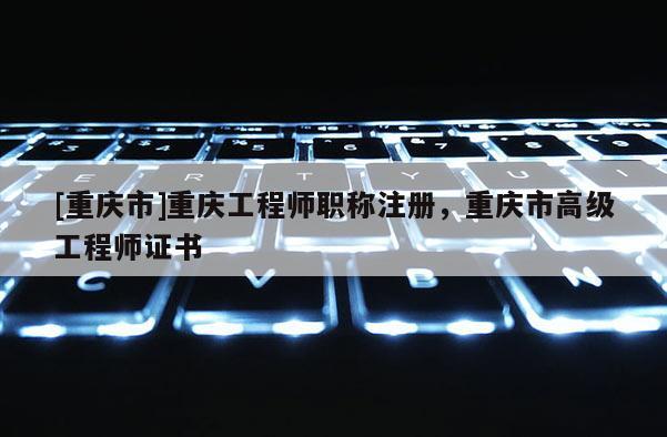 [重慶市]重慶工程師職稱注冊(cè)，重慶市高級(jí)工程師證書