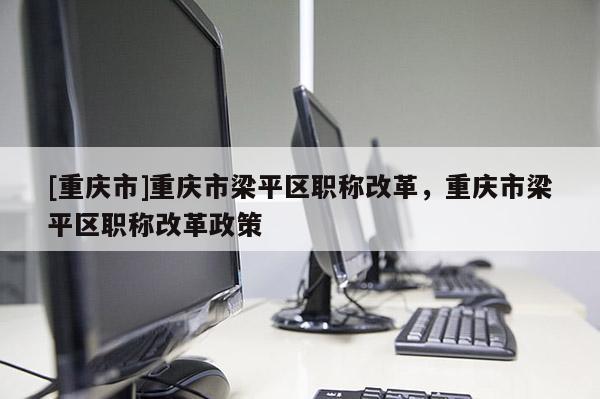 [重慶市]重慶市梁平區(qū)職稱改革，重慶市梁平區(qū)職稱改革政策