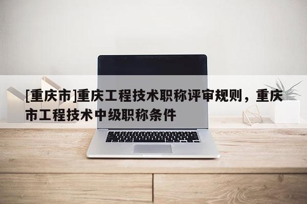 [重慶市]重慶工程技術(shù)職稱評(píng)審規(guī)則，重慶市工程技術(shù)中級(jí)職稱條件