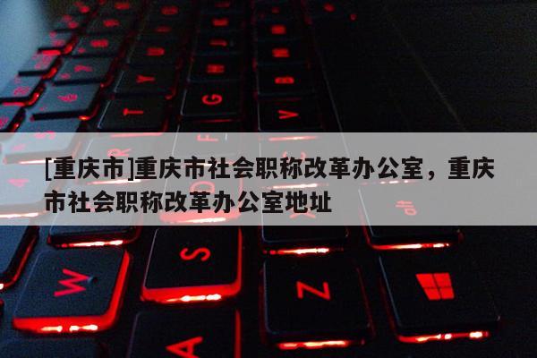 [重慶市]重慶市社會(huì)職稱改革辦公室，重慶市社會(huì)職稱改革辦公室地址