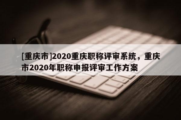 [重慶市]2020重慶職稱評(píng)審系統(tǒng)，重慶市2020年職稱申報(bào)評(píng)審工作方案